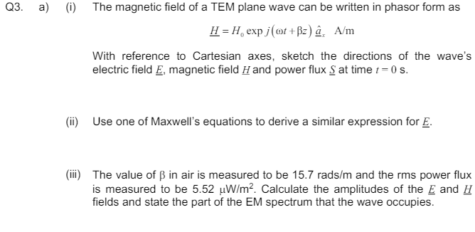 Q3.
a) (i)
The magnetic field of a TEM plane wave can be written in phasor form as
H=H, exp j(oot+Bz) â A/m
With reference to Cartesian axes, sketch the directions of the wave's
electric field E, magnetic field H and power flux S at time t = 0 s.
(ii) Use one of Maxwell's equations to derive a similar expression for E.
(iii) The value of ẞ in air is measured to be 15.7 rads/m and the rms power flux
is measured to be 5.52 μW/m². Calculate the amplitudes of the E and H
fields and state the part of the EM spectrum that the wave occupies.
