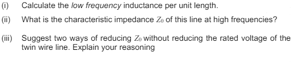 (i)
Calculate the low frequency inductance per unit length.
(ii)
What is the characteristic impedance Zo of this line at high frequencies?
(iii) Suggest two ways of reducing Zo without reducing the rated voltage of the
twin wire line. Explain your reasoning