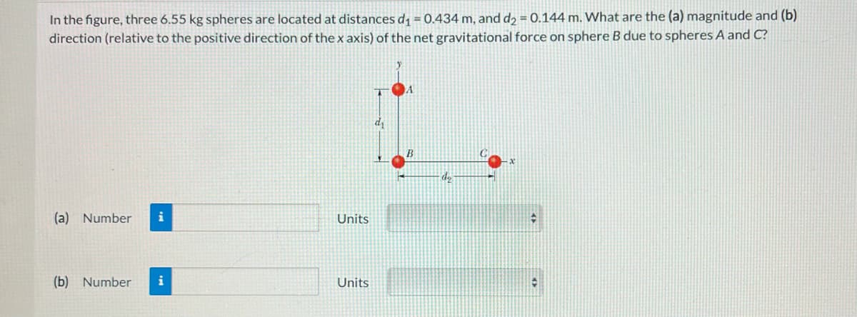 In the figure, three 6.55 kg spheres are located at distances d₁ = 0.434 m, and d₂ = 0.144 m. What are the (a) magnitude and (b)
direction (relative to the positive direction of the x axis) of the net gravitational force on sphere B due to spheres A and C?
(a) Number
(b) Number
Units
Units
A
B
-d₂