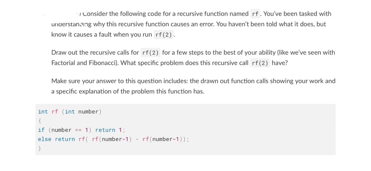 Consider the following code for a recursive function named rf. You've been tasked with
understanding why this recursive function causes an error. You haven't been told what it does, but
know it causes a fault when you run rf (2).
Draw out the recursive calls for rf (2) for a few steps to the best of your ability (like we've seen with
Factorial and Fibonacci). What specific problem does this recursive call rf (2) have?
Make sure your answer to this question includes: the drawn out function calls showing your work and
a specific explanation of the problem this function has.
int rf (int number)
{
if (number == 1) return 1;
else return rf( rf(number-1)
rf (number-1));