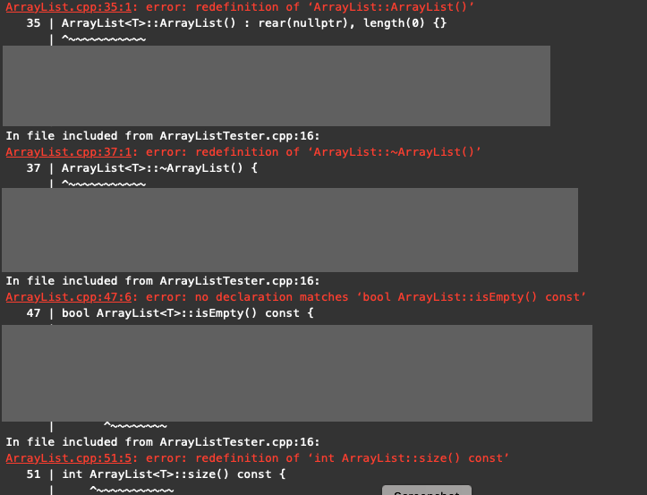 ArrayList.cpp:35:1: error: redefinition of 'ArrayList::ArrayList()'
35 | ArrayList<T>::ArrayList(): rear(nullptr), length(0) {}
In file included from ArrayListTester.cpp:16:
ArrayList.cpp:37:1: error: redefinition of 'ArrayList::~ArrayList()'
37 | ArrayList<T>::~ArrayList() {
In file included from ArrayListTester.cpp:16:
ArrayList.cpp:47:6: error: no declaration matches 'bool ArrayList::isEmpty() const'
47 | bool ArrayList<T>:: isEmpty() const {
In file included from ArrayList Tester.cpp:16:
ArrayList.cpp:51:5: error: redefinition of 'int ArrayList::size() const'
51 | int ArrayList<T>::size() const {
I