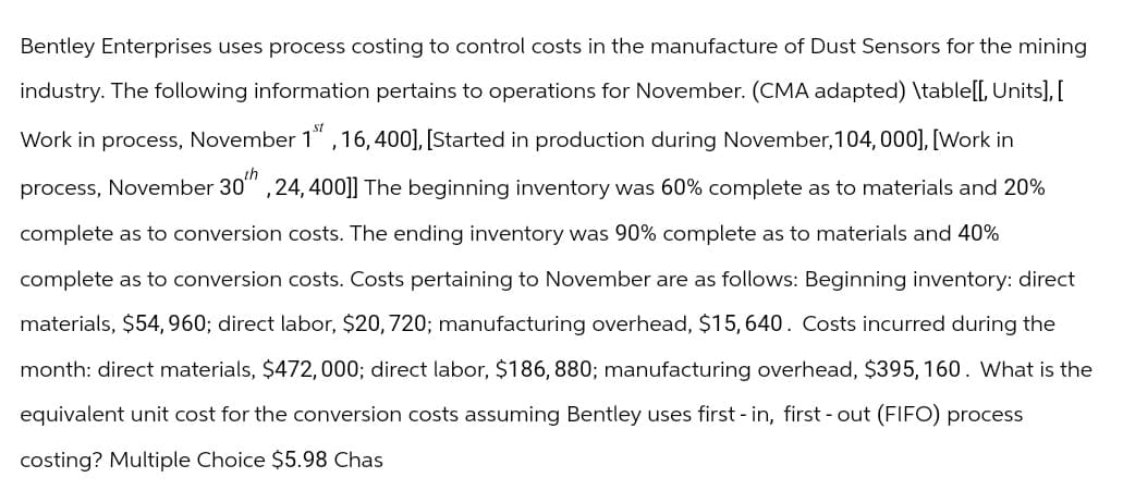 Bentley Enterprises uses process costing to control costs in the manufacture of Dust Sensors for the mining
industry. The following information pertains to operations for November. (CMA adapted) \table[[, Units], [
Work in process, November 1st, 16, 400], [Started in production during November, 104, 000], [Work in
process, November 30th, 24, 400]] The beginning inventory was 60% complete as to materials and 20%
complete as to conversion costs. The ending inventory was 90% complete as to materials and 40%
complete as to conversion costs. Costs pertaining to November are as follows: Beginning inventory: direct
materials, $54,960; direct labor, $20, 720; manufacturing overhead, $15, 640. Costs incurred during the
month: direct materials, $472, 000; direct labor, $186, 880; manufacturing overhead, $395, 160. What is the
equivalent unit cost for the conversion costs assuming Bentley uses first - in, first - out (FIFO) process
costing? Multiple Choice $5.98 Chas