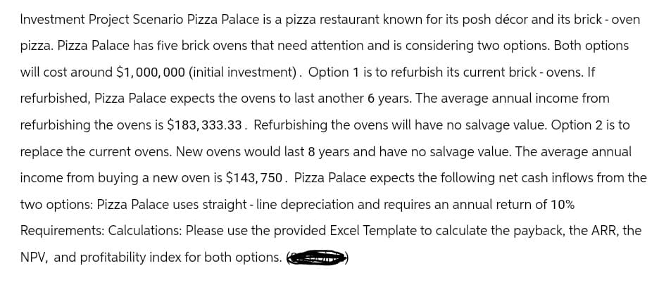 Investment Project Scenario Pizza Palace is a pizza restaurant known for its posh décor and its brick - oven
pizza. Pizza Palace has five brick ovens that need attention and is considering two options. Both options
will cost around $1,000,000 (initial investment). Option 1 is to refurbish its current brick - ovens. If
refurbished, Pizza Palace expects the ovens to last another 6 years. The average annual income from
refurbishing the ovens is $183, 333.33. Refurbishing the ovens will have no salvage value. Option 2 is to
replace the current ovens. New ovens would last 8 years and have no salvage value. The average annual
income from buying a new oven is $143,750. Pizza Palace expects the following net cash inflows from the
two options: Pizza Palace uses straight-line depreciation and requires an annual return of 10%
Requirements: Calculations: Please use the provided Excel Template to calculate the payback, the ARR, the
NPV, and profitability index for both options.