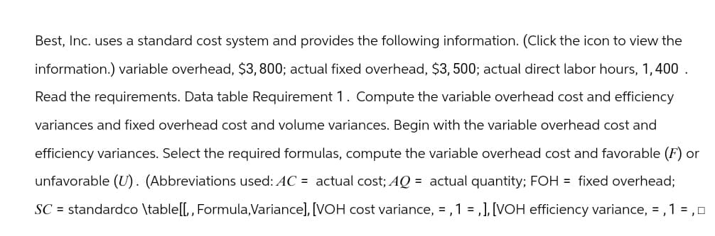 Best, Inc. uses a standard cost system and provides the following information. (Click the icon to view the
information.) variable overhead, $3,800; actual fixed overhead, $3, 500; actual direct labor hours, 1,400.
Read the requirements. Data table Requirement 1. Compute the variable overhead cost and efficiency
variances and fixed overhead cost and volume variances. Begin with the variable overhead cost and
efficiency variances. Select the required formulas, compute the variable overhead cost and favorable (F) or
unfavorable (U). (Abbreviations used: AC = actual cost; AQ = actual quantity; FOH = fixed overhead;
SC = standardco \table [[,, Formula,Variance], [VOH cost variance, = , 1 = , ], [VOH efficiency variance, =,1 =, 0