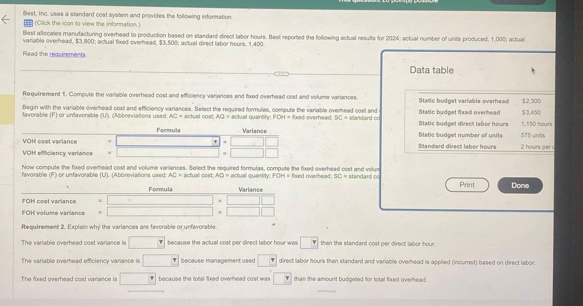 个
Best, Inc. uses a standard cost system and provides the following information.
(Click the icon to view the information.)
Best allocates manufacturing overhead to production based on standard direct labor hours. Best reported the following actual results for 2024: actual number of units produced, 1,000; actual
variable overhead, $3,800; actual fixed overhead, $3,500; actual direct labor hours, 1,400.
Read the requirements.
Requirement 1. Compute the variable overhead cost and efficiency variances and fixed overhead cost and volume variances.
Begin with the variable overhead cost and efficiency variances. Select the required formulas, compute the variable overhead cost and
favorable (F) or unfavorable (U). (Abbreviations used: AC = actual cost; AQ = actual quantity; FOH = fixed overhead; SC = standard co
VOH cost variance
VOH efficiency variance
=
FOH cost variance
FOH volume variance =
Requirement 2. Explain why the variances are favorable or unfavorable.
The variable overhead cost variance is
Formula
Now compute the fixed overhead cost and volume variances. Select the required formulas, compute the fixed overhead cost and volun
favorable (F) or unfavorable (U). (Abbreviations used: AC = actual cost; AQ = actual quantity; FOH = fixed overhead; SC = standard co
Formula
The variable overhead efficiency variance is
▼
The fixed overhead cost variance is
=
Variance
=
Variance
...
because the actual cost per direct labor hour was
because management used
because the total fixed overhead cost was
Data table
Static budget variable overhead
Static budget fixed overhead
Static budget direct labor hours
Static budget number of units
Standard direct labor hours
than the standard cost per direct labor hour.
Print
than the amount budgeted for total fixed overhead.
$2,300
$3,450
1,150 hours
575 units
2 hours per u
Done
direct labor hours than standard and variable overhead is applied (incurred) based on direct labor.