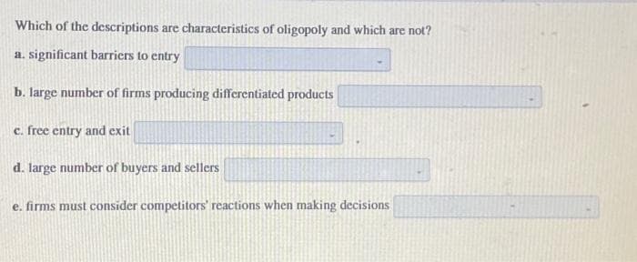 Which of the descriptions are characteristics of oligopoly and which are not?
a. significant barriers to entry
b. large number of firms producing differentiated products
c. free entry and exit
d. large number of buyers and sellers
e. firms must consider competitors' reactions when making decisions