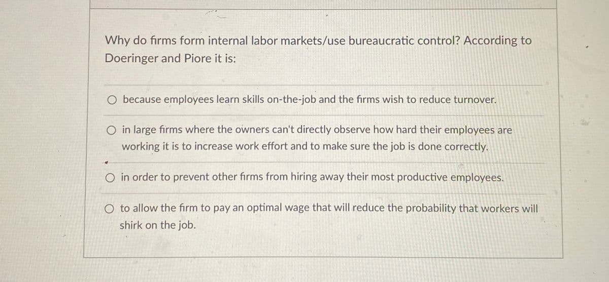 Why do firms form internal labor markets/use bureaucratic control? According to
Doeringer and Piore it is:
O because employees learn skills on-the-job and the firms wish to reduce turnover.
O in large firms where the owners can't directly observe how hard their employees are
working it is to increase work effort and to make sure the job is done correctly.
O in order to prevent other firms from hiring away their most productive employees.
O to allow the firm to pay an optimal wage that will reduce the probability that workers will
shirk on the job.