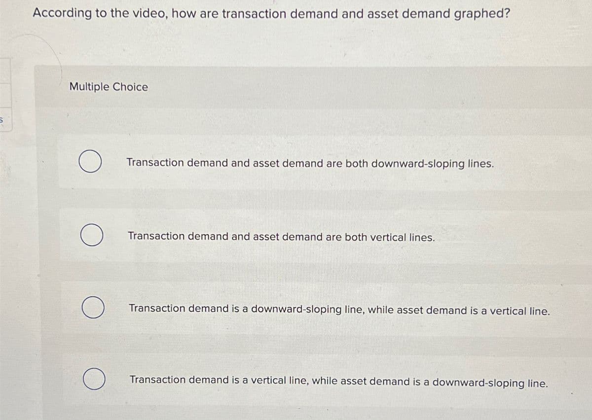 According to the video, how are transaction demand and asset demand graphed?
Multiple Choice
О Transaction demand and asset demand are both downward-sloping lines.
Transaction demand and asset demand are both vertical lines.
О
Transaction demand is a downward-sloping line, while asset demand is a vertical line.
О
Transaction demand is a vertical line, while asset demand is a downward-sloping line.