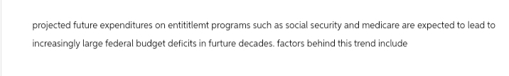 projected future expenditures on entititlemt programs such as social security and medicare are expected to lead to
increasingly large federal budget deficits in furture decades. factors behind this trend include