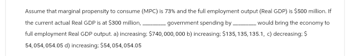 Assume that marginal propensity to consume (MPC) is 73% and the full employment output (Real GDP) is $500 million. If
the current actual Real GDP is at $300 million,.
government spending by
would bring the economy to
full employment Real GDP output. a) increasing; $740,000,000 b) increasing: $135, 135, 135.1, c) decreasing; $
54,054,054.05 d) increasing: $54,054,054.05