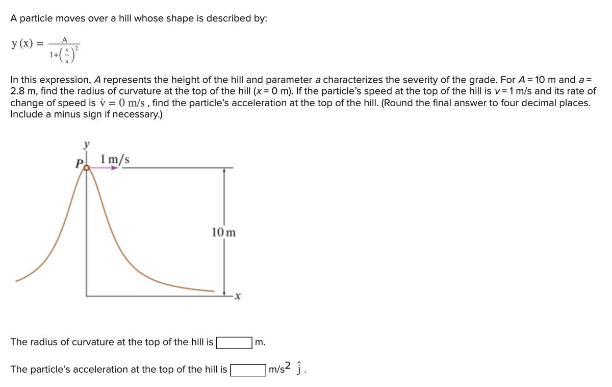 A particle moves over a hill whose shape is described by:
y (x) =
A
+(²)²
1+
In this expression, A represents the height of the hill and parameter a characterizes the severity of the grade. For A = 10 m and a=
2.8 m, find the radius of curvature at the top of the hill (x = 0 m). If the particle's speed at the top of the hill is v= 1 m/s and its rate of
change of speed is v = 0 m/s, find the particle's acceleration at the top of the hill. (Round the final answer to four decimal places.
Include a minus sign if necessary.)
P
1 m/s
10m
The radius of curvature at the top of the hill is
The particle's acceleration at the top of the hill is
m.
m/s² ĵ.