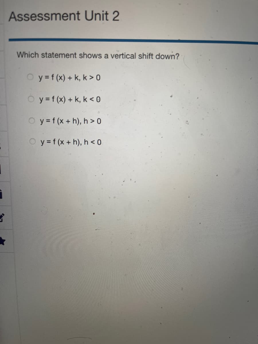 3
3
Assessment Unit 2
Which statement shows a vertical shift down?
y = f(x) + k, k> 0
y = f(x) + k, k <0
y = f (x + h), h> 0
y = f (x + h), h <0