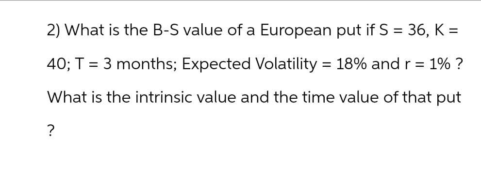 2) What is the B-S value of a European put if S = 36, K =
40; T = 3 months; Expected Volatility = 18% and r = 1% ?
What is the intrinsic value and the time value of that put
?