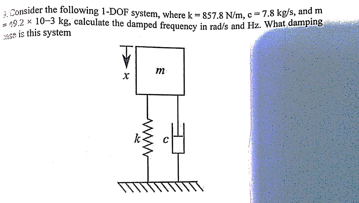 3ase is this system
3. Consider the following 1-DOF system, where k = 857.8 N/m, c= 7.8 kg/s, and m
= 19.2 × 10-3 kg, calculate the damped frequency in rad/s and Hz. What damplng
m:
