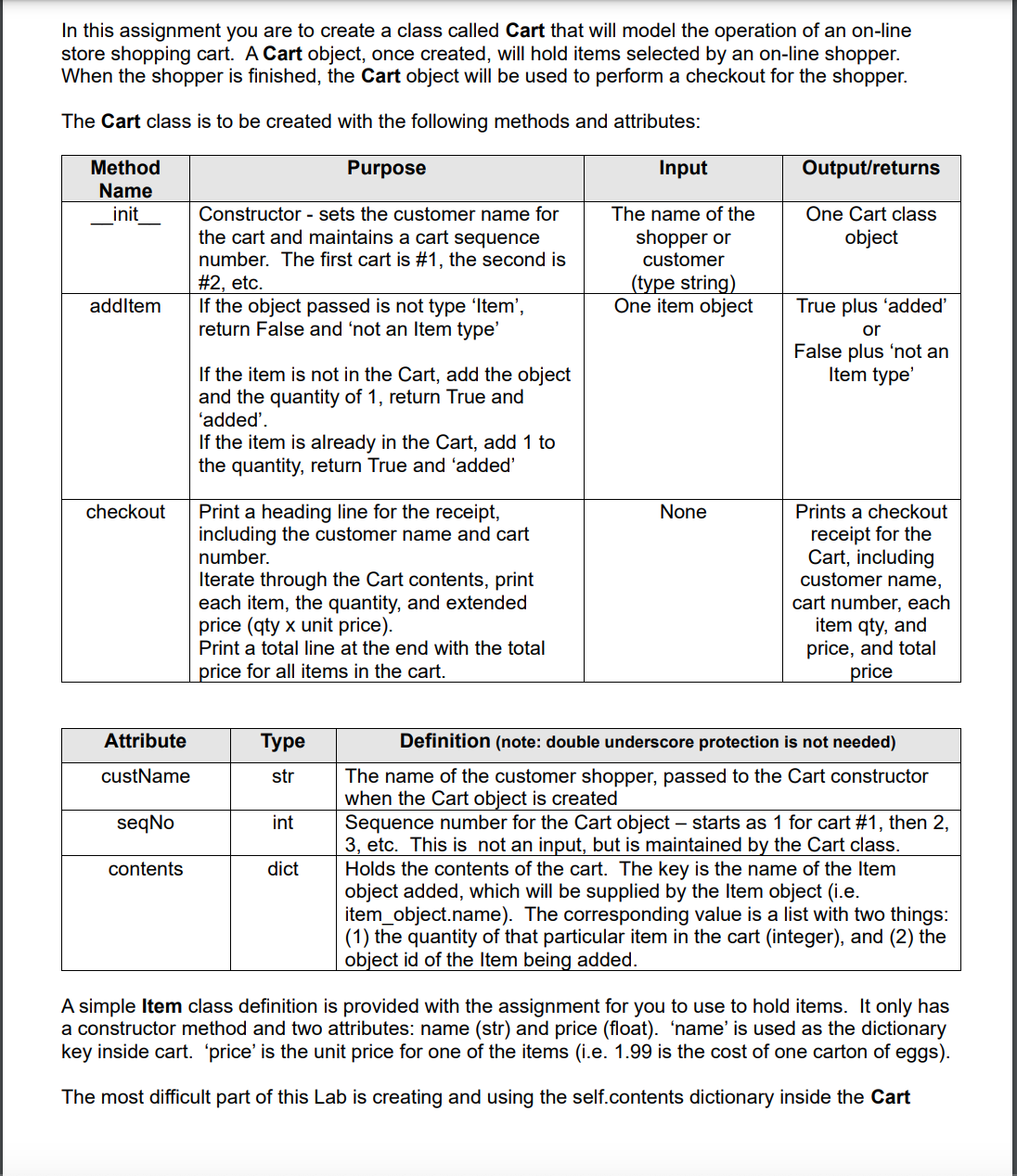 In this assignment you are to create a class called Cart that will model the operation of an on-line
store shopping cart. A Cart object, once created, will hold items selected by an on-line shopper.
When the shopper is finished, the Cart object will be used to perform a checkout for the shopper.
The Cart class is to be created with the following methods and attributes:
Method
Purpose
Input
Output/returns
Name
Constructor - sets the customer name for
the cart and maintains a cart sequence
number. The first cart is #1, the second is
#2, etc.
If the object passed is not type 'Item',
return False and 'not an Item type'
One Cart class
object
init
The name of the
shopper or
customer
(type string)
One item object
addltem
True plus 'added'
or
False plus 'not an
Item type'
If the item is not in the Cart, add the object
and the quantity of 1, return True and
'added'.
If the item is already in the Cart, add 1 to
the quantity, return True and 'added'
checkout
Print a heading line for the receipt,
including the customer name and cart
None
Prints a checkout
receipt for the
Cart, including
customer name,
number.
Iterate through the Cart contents, print
each item, the quantity, and extended
price (qty x unit price).
Print a total line at the end with the total
cart number, each
item qty, and
price, and total
price
price for all items in the cart.
Attribute
Туре
Definition (note: double underscore protection is not needed)
The name of the customer shopper, passed to the Cart constructor
when the Cart object is created
Sequence number for the Cart object – starts as 1 for cart #1, then 2,
3, etc. This is not an input, but is maintained by the Cart class.
Holds the contents of the cart. The key is the name of the Item
object added, which will be supplied by the Item object (i.e.
item_object.name). The corresponding value is a list with two things:
(1) the quantity of that particular item in the cart (integer), and (2) the
object id of the Item being added.
custName
str
seqNo
int
contents
dict
A simple Item class definition is provided with the assignment for you to use to hold items. It only has
a constructor method and two attributes: name (str) and price (float). 'name' is used as the dictionary
key inside cart. 'price' is the unit price for one of the items (i.e. 1.99 is the cost of one carton of eggs).
The most difficult part of this Lab is creating and using the self.contents dictionary inside the Cart
