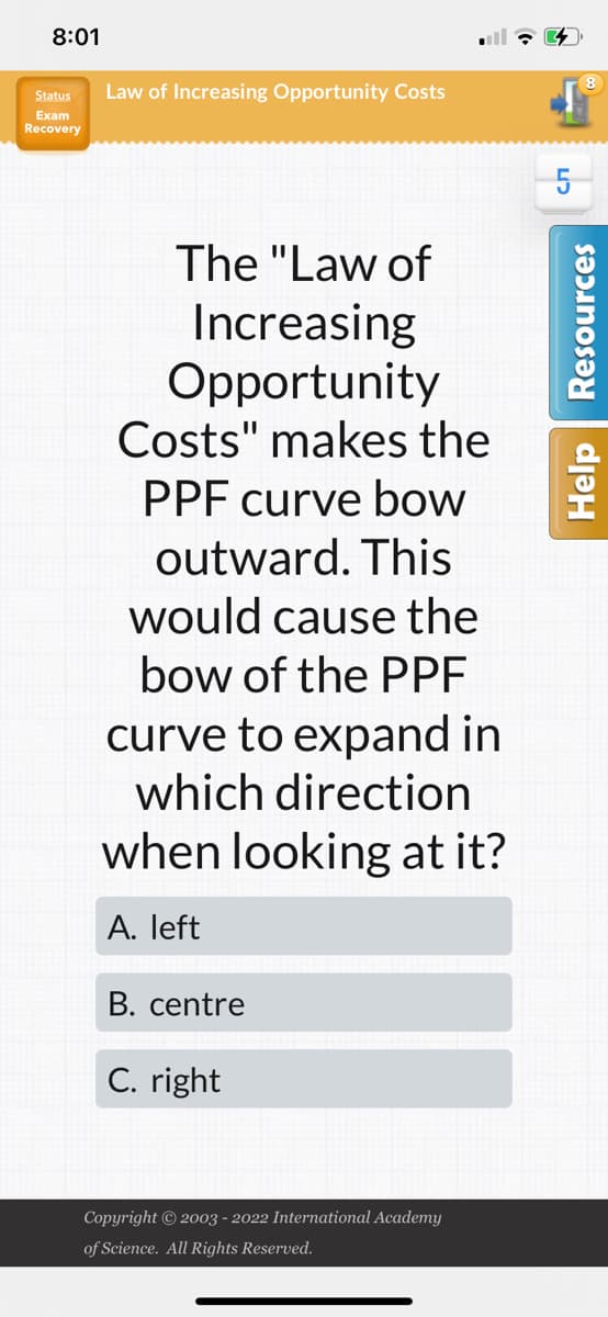 8:01
Status
Exam
Recovery
Law of Increasing Opportunity Costs
The "Law of
Increasing
Opportunity
Costs" makes the
PPF curve bow
outward. This
would cause the
bow of the PPF
curve to expand in
which direction
when looking at it?
A. left
B. centre
C. right
Copyright © 2003 - 2022 International Academy
of Science. All Rights Reserved.
5
8
Help Resources