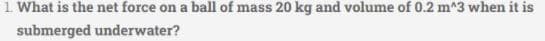 1. What is the net force on a ball of mass 20 kg and volume of 0.2 m^3 when it is
submerged underwater?
