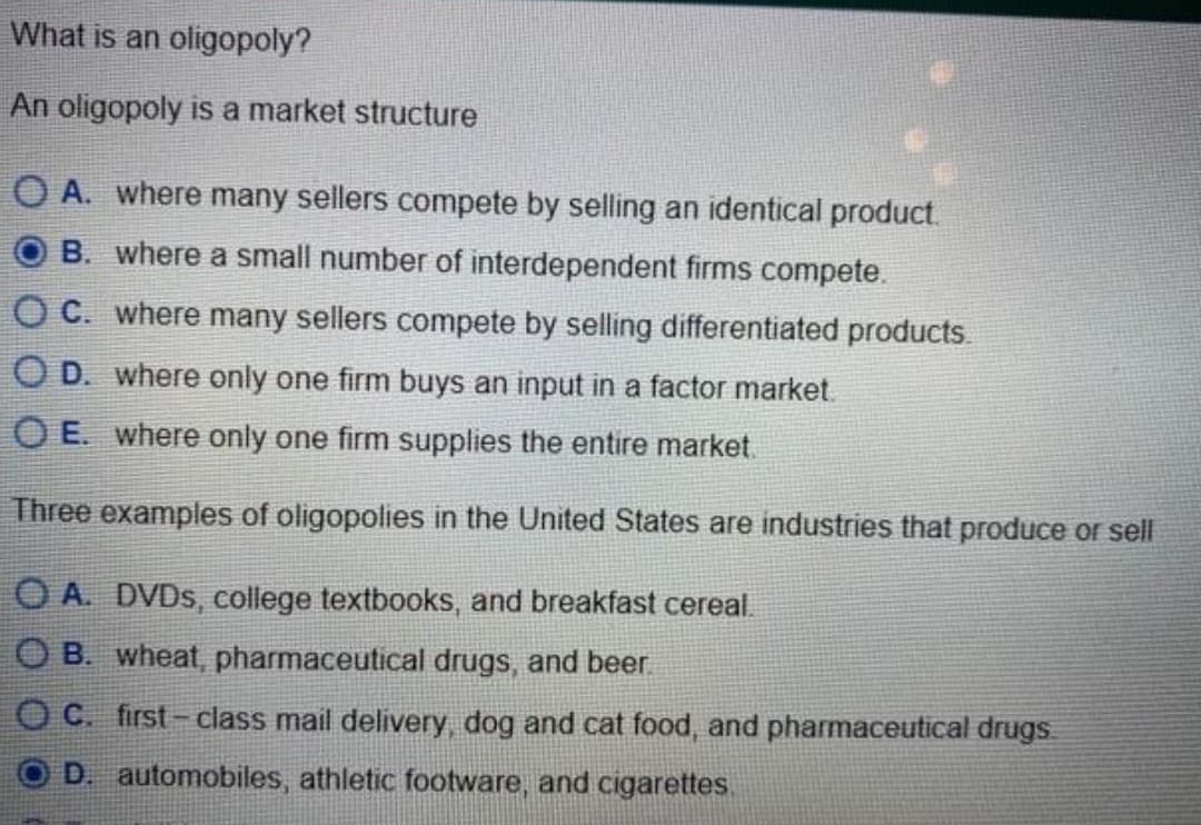 What is an oligopoly?
An oligopoly is a market structure
OA. where many sellers compete by selling an identical product.
B. where a small number of interdependent firms compete.
OC. where many sellers compete by selling differentiated products.
OD. where only one firm buys an input in a factor market.
OE. where only one firm supplies the entire market.
Three examples of oligopolies in the United States are industries that produce or sell
OA. DVDs, college textbooks, and breakfast cereal.
OB. wheat, pharmaceutical drugs, and beer.
OC. first-class mail delivery, dog and cat food, and pharmaceutical drugs
D. automobiles, athletic footware, and cigarettes.