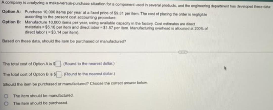 A company is analyzing a make-versus-purchase situation for a component used in several products, and the engineering department has developed these data:
Option A:
Purchase 10,000 items per year at a fixed price of $9.31 per item. The cost of placing the order is negligible
according to the present cost accounting procedure.
Option B:
Manufacture 10,000 items per year, using available capacity in the factory. Cost estimates are direct
materials=$5.16 per item and direct labor=$1.57 per item. Manufacturing overhead is allocated at 200% of
direct labor (-$3.14 per item).
Based on these data, should the item be purchased or manufactured?
The total cost of Option A is $. (Round to the nearest dollar)
The total cost of Option B is $
(Round to the nearest dollar.)
Should the item be purchased or manufactured? Choose the correct answer below.
The item should be manufactured.
The item should be purchased.
00