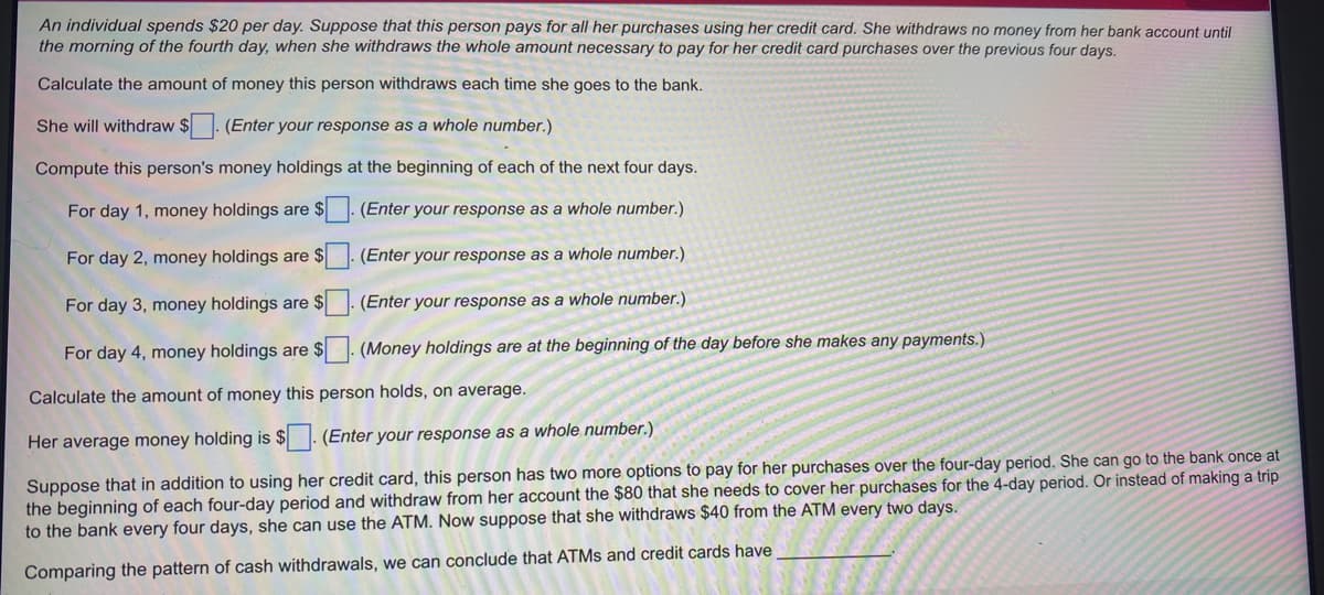 An individual spends $20 per day. Suppose that this person pays for all her purchases using her credit card. She withdraws no money from her bank account until
the morning of the fourth day, when she withdraws the whole amount necessary to pay for her credit card purchases over the previous four days.
Calculate the amount of money this person withdraws each time she goes to the bank.
She will withdraw $. (Enter your response as a whole number.)
Compute this person's money holdings at the beginning of each of the next four days.
For day 1, money holdings are $
(Enter your response as a whole number.)
For day 2, money holdings are $
(Enter your response as a whole number.)
For day 3, money holdings are $
(Enter your response as a whole number.)
For day 4, money holdings are $. (Money holdings are at the beginning of the day before she makes any payments.)
Calculate the amount of money this person holds, on average.
Her average money holding is $ . (Enter your response as a whole number.)
Suppose that in addition to using her credit card, this person has two more options to pay for her purchases over the four-day period. She can go to the bank once at
the beginning of each four-day period and withdraw from her account the $80 that she needs to cover her purchases for the 4-day period. Or instead of making a trip
to the bank every four days, she can use the ATM. Now suppose that she withdraws $40 from the ATM every two days.
Comparing the pattern of cash withdrawals, we can conclude that ATMS and credit cards have
