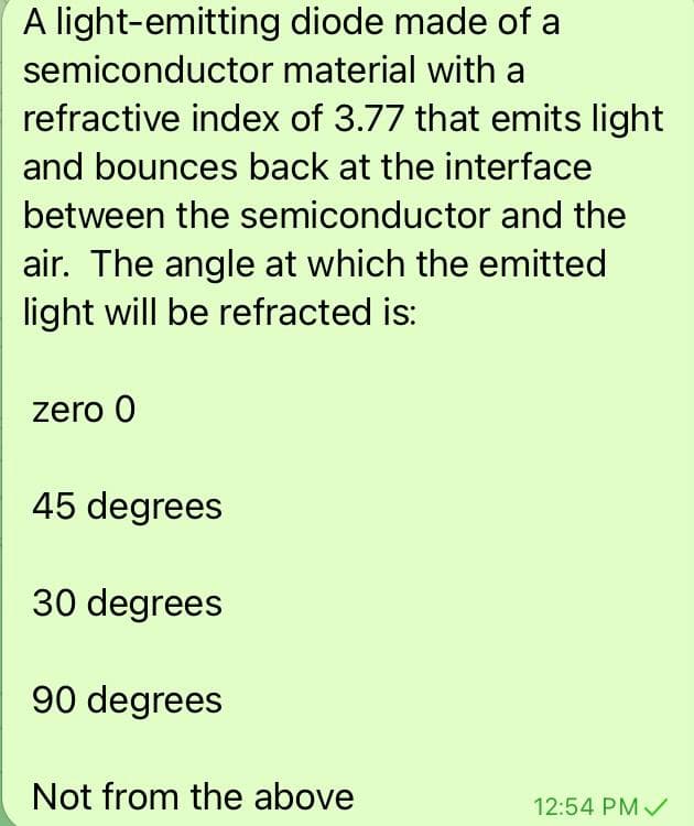 A light-emitting diode made of a
semiconductor material with a
refractive index of 3.77 that emits light
and bounces back at the interface
between the semiconductor and the
air. The angle at which the emitted
light will be refracted is:
zero 0
45 degrees
30 degrees
90 degrees
Not from the above
12:54 PM /
