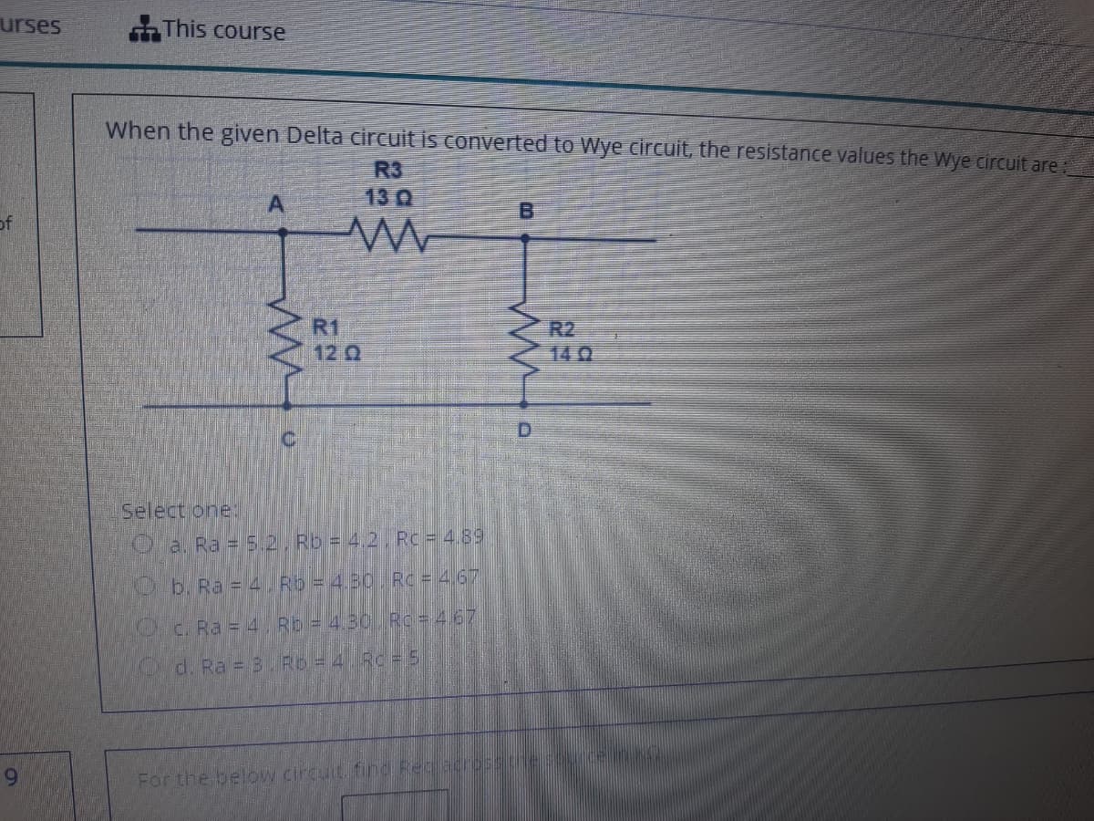 urses
This course
When the given Delta circuit is converted to Wye circuit, the resistance values the Wye circuit are,
R3
13 0
of
R1
12 2
R2
140
D.
C.
Select one
O a. Ra = 5.2, Rb = 4.2 Rc = 4.89
Ob. Ra = 4. Rb = 4.30 J Rc= 4.67
Oc. Ra = 4 Rb = 4.30 Rc 467
d. Ra = 3. Rb = 4 Rc= 5
6.
For the below circuit, find Rec acpes
