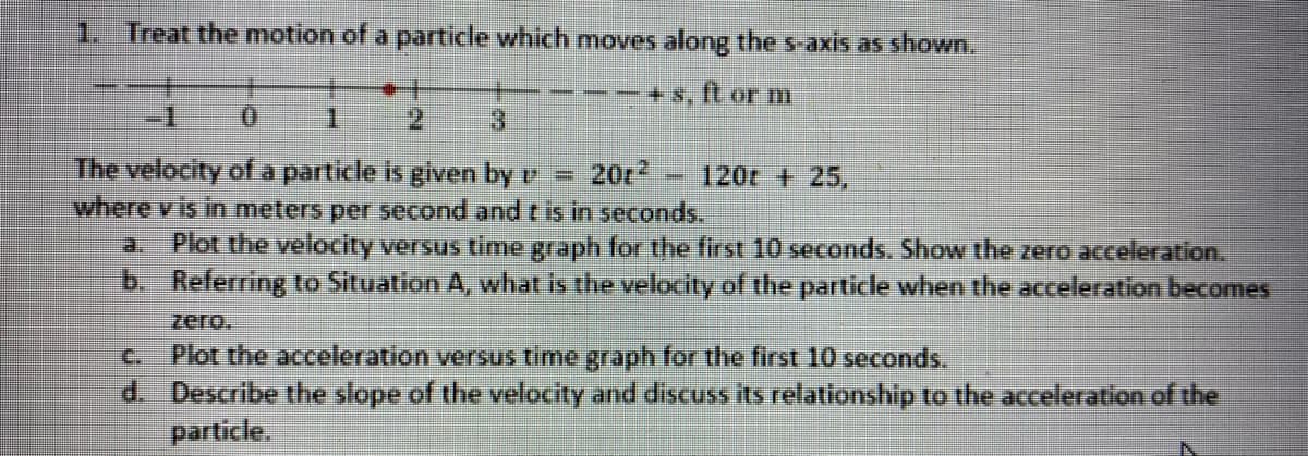 1. Treat the motion of a particle which moves along the s-axis as shown.
+ 8,
ft or m
-1
1.
2.
3.
The velocity of a particle is given by v
where v is in meters per second and t is in seconds.
20r
120t + 25,
Plot the velocity versus time graph for the first 10 seconds. Show the zero acceleration.
b. Referring to Situation A, what is the velocity of the partidle when the acceleration becomes
a.
zero.
Plot the acceleration versus time graph for the first 10 seconds.
d. Describe the slope of the velocity and discuss its relationship to the acceleration of the
particle.
C.
