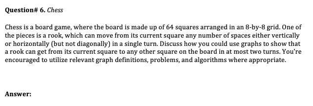 Question# 6. Chess
Chess is a board game, where the board is made up of 64 squares arranged in an 8-by-8 grid. One of
the pieces is a rook, which can move from its current square any number of spaces either vertically
or horizontally (but not diagonally) in a single turn. Discuss how you could use graphs to show that
a rook can get from its current square to any other square on the board in at most two turns. You're
encouraged to utilize relevant graph definitions, problems, and algorithms where appropriate.
Answer:
