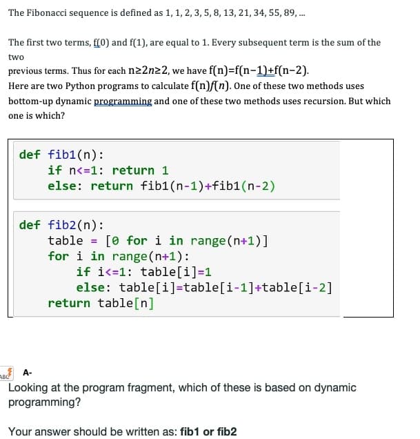 The Fibonacci sequence is defined as 1, 1, 2, 3, 5, 8, 13, 21, 34, 55, 89, ...
The first two terms, f(0) and f(1), are equal to 1. Every subsequent term is the sum of the
two
previous terms. Thus for each n≥2n22, we have f(n)=f(n-1)+f(n-2).
Here are two Python programs to calculate f(n)f(n). One of these two methods uses
bottom-up dynamic programming and one of these two methods uses recursion. But which
one is which?
def fib1(n):
if n<=1: return 1
else: return fib1(n-1)+fib1(n-2)
def fib2(n):
table
[ for i in range(n+1)]
for i in range(n+1):
if i=1: table[i]=1
else: table[i]=table[i-1]+table[i-2]
return table[n]
BCA-
Looking at the program fragment, which of these is based on dynamic
programming?
Your answer should be written as: fib1 or fib2