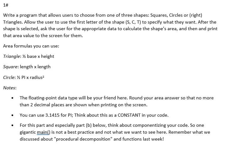 1#
Write a program that allows users to choose from one of three shapes: Squares, Circles or (right)
Triangles. Allow the user to use the first letter of the shape (S, C, T) to specify what they want. After the
shape is selected, ask the user for the appropriate data to calculate the shape's area, and then and print
that area value to the screen for them.
Area formulas you can use:
Triangle: % base x height
Square: length x length
Circle: % Pl x radius?
Notes:
The floating-point data type will be your friend here. Round your area answer so that no more
than 2 decimal places are shown when printing on the screen.
You can use 3.1415 for Pl; Think about this as a CONSTANT in your code.
For this part and especially part (b) below, think about componentizing your code. So one
gigantic main() is not a best practice and not what we want to see here. Remember what we
discussed about "procedural decomposition" and functions last week!
