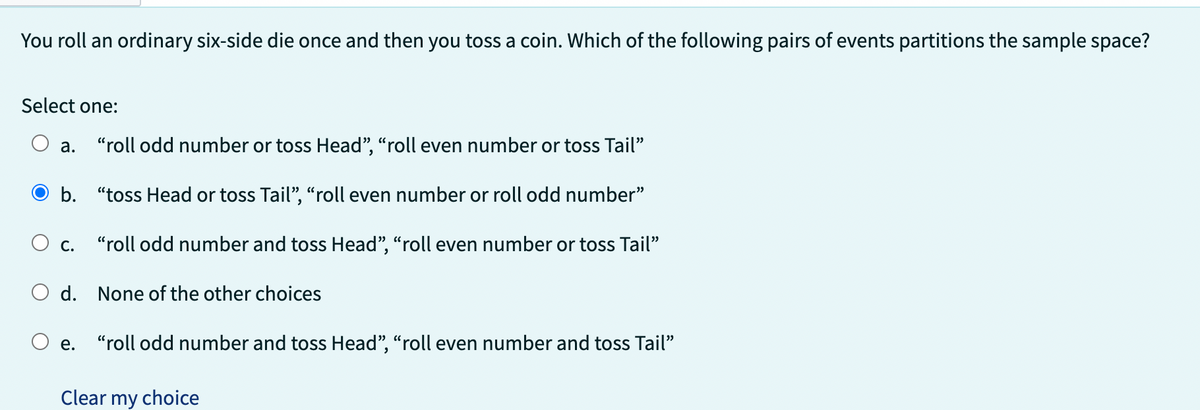 You roll an ordinary six-side die once and then you toss a coin. Which of the following pairs of events partitions the sample space?
Select one:
a. "roll odd number or toss Head", "roll even number or toss Tail"
Ob. "toss Head or toss Tail", "roll even number or roll odd number"
C.
"roll odd number and toss Head", "roll even number or toss Tail"
O d. None of the other choices
e.
"roll odd number and toss Head", "roll even number and toss Tail"
Clear my choice