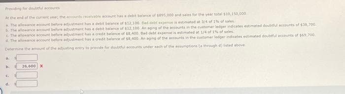 Providing for doubtful accounts
At the end of the current year, the accounts receivable account has a debit balance of $995,000 and sales for the year total $10,150,000
The allowance account before adjustment has a debit balance of $12,100. Bad debt expense is estimated at 3/4 of 1% of sales.
b. The allowance account before adjustment has a debit balance of $12,100. An aging of the accounts in the customer ledger indicates estimated doubtful accounts of $38,700.
c. The allowance account before adjustment has a credit balance of $8,400. Bad debt expense is estimated at 1/4 of 1% of sales
d. The allowance account before adjustment has a credit balance of $8,400. An aging of the accounts in the customer ledger indicates estimated doubtful accounts of $69,700.
Determine the amount of the adjusting entry to provide for doubtful accounts under each of the assumptions (a through d) listed above
3.
b.
C.
d.
26,600 X