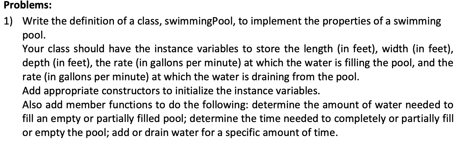 Write the definition of a class, swimmingPool, to implement the properties of a swimming
pool.
Your class should have the instance variables to store the length (in feet), width (in feet),
depth (in feet), the rate (in gallons per minute) at which the water is filling the pool, and the
rate (in gallons per minute) at which the water is draining from the pool.
Add appropriate constructors to initialize the instance variables.
Also add member functions to do the following: determine the amount of water needed to
fill an empty or partially filled pool; determine the time needed to completely or partially fill
or empty the pool; add or drain water for a specific amount of time.
