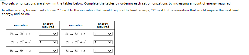 Two sets of ionizations are shown in the tables below. Complete the tables by ordering each set of ionizations by increasing amount of energy required.
In other words, for each set choose "1" next to the ionization that would require the least energy, "2" next to the ionization that would require the next least
energy, and so on.
ionization
Pb Pb + e
Cl → Cl + e
He + 6
?
?
energy
required
V
ionization
Se Se +
Cl → Cl + e
Bi → Bi + 6
-
?
?
?
energy
required