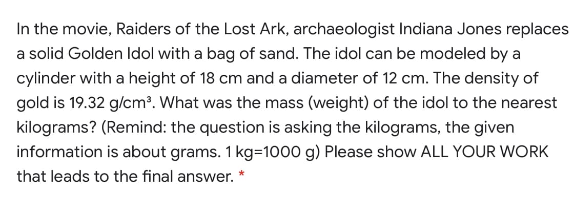 In the movie, Raiders of the Lost Ark, archaeologist Indiana Jones replaces
a solid Golden Idol with a bag of sand. The idol can be modeled by a
cylinder with a height of 18 cm and a diameter of 12 cm. The density of
gold is 19.32 g/cm³. What was the mass (weight) of the idol to the nearest
kilograms? (Remind: the question is asking the kilograms, the given
information is about grams. 1 kg=1000 g) Please show ALL YOUR WORK
that leads to the final answer.
