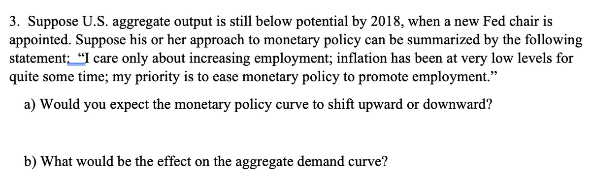 3. Suppose U.S. aggregate output is still below potential by 2018, when a new Fed chair is
appointed. Suppose his or her approach to monetary policy can be summarized by the following
statement: "I care only about increasing employment; inflation has been at very low levels for
quite some time; my priority is to ease monetary policy to promote employment."
a) Would you expect the monetary policy curve to shift upward or downward?
b) What would be the effect on the aggregate demand curve?
