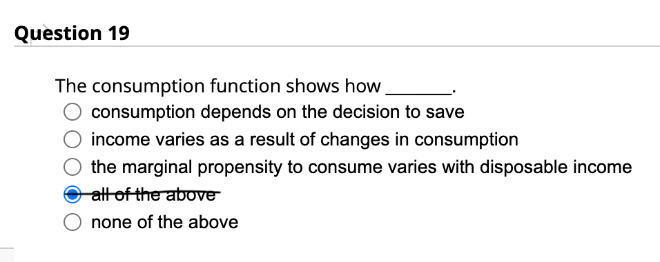 Question 19
The consumption function shows how
consumption depends on the decision to save
income varies as a result of changes in consumption
the marginal propensity to consume varies with disposable income
all of the above
none of the above