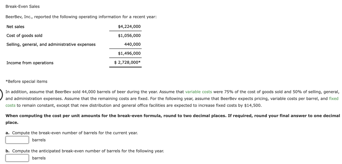 Break-Even Sales
BeerBev, Inc., reported the following operating information for a recent year:
$4,224,000
$1,056,000
440,000
$1,496,000
$ 2,728,000*
Net sales
Cost of goods sold
Selling, general, and administrative expenses
Income from operations
*Before special items
In addition, assume that BeerBev sold 44,000 barrels of beer during the year. Assume that variable costs were 75% of the cost of goods sold and 50% of selling, general,
and administration expenses. Assume that the remaining costs are fixed. For the following year, assume that BeerBev expects pricing, variable costs per barrel, and fixed
costs to remain constant, except that new distribution and general office facilities are expected to increase fixed costs by $14,500.
When computing the cost per unit amounts for the break-even formula, round to two decimal places. If required, round your final answer to one decimal
place.
a. Compute the break-even number of barrels for the current year.
barrels
b. Compute the anticipated break-even number of barrels for the following year.
barrels