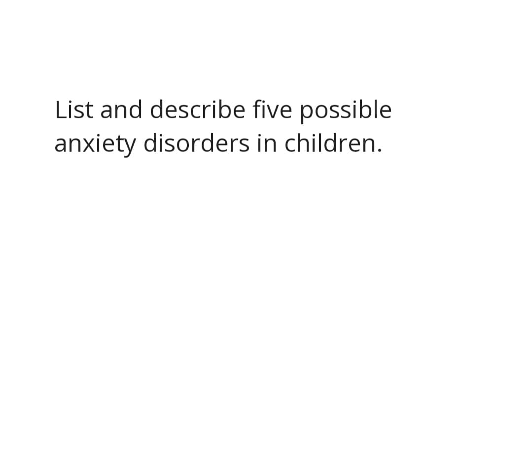 List and describe five possible
anxiety disorders in children.
