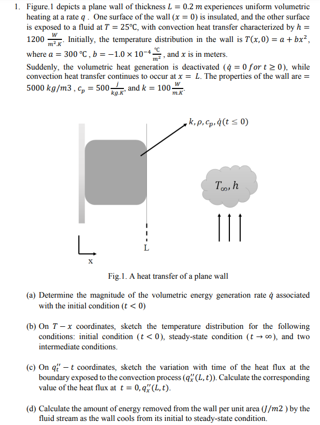 1. Figure.1 depicts a plane wall of thickness L = 0.2 m experiences uniform volumetric
heating at a rate q. One surface of the wall (x = 0) is insulated, and the other surface
is exposed to a fluid at T = 25°C, with convection heat transfer characterized by h =
Initially, the temperature distribution in the wall is T(x,0) = a + bx²,
where a = 300 °C, b = -1.0 × 10-4, and x is in meters.
W
1200
m².K
Suddenly, the volumetric heat generation is deactivated (à = 0 for t≥ 0), while
convection heat transfer continues to occur at x = L. The properties of the wall are =
5000 kg/m3, cp = 500 and k = 100-
kg.K'
m.K
L
L
k,p, cp,q(t ≤ 0)
Too, h
111
Fig.1. A heat transfer of a plane wall
(a) Determine the magnitude of the volumetric energy generation rate à associated
with the initial condition (t < 0)
(b) On 7 -x coordinates, sketch the temperature distribution for the following
conditions: initial condition (t < 0), steady-state condition (t → ∞), and two
intermediate conditions.
(c) On q" - t coordinates, sketch the variation with time of the heat flux at the
boundary exposed to the convection process (q" (L, t)). Calculate the corresponding
value of the heat flux at t = 0,q" (L, t).
(d) Calculate the amount of energy removed from the wall per unit area (J/m2) by the
fluid stream as the wall cools from its initial to steady-state condition.