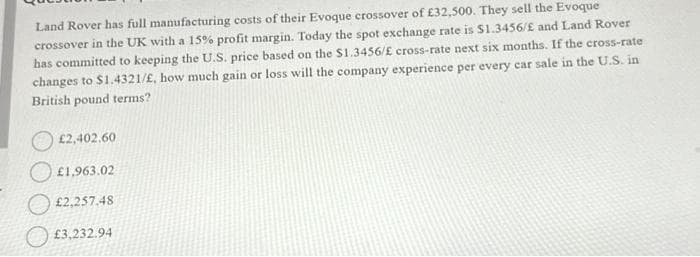 Land Rover has full manufacturing costs of their Evoque crossover of £32,500. They sell the Evoque
crossover in the UK with a 15% profit margin. Today the spot exchange rate is $1.3456/£ and Land Rover
has committed to keeping the U.S. price based on the $1.3456/£ cross-rate next six months. If the cross-rate
changes to $1.4321/£, how much gain or loss will the company experience per every car sale in the U.S. in
British pound terms?
£2,402.60
£1,963.02
£2,257.48
£3,232.94