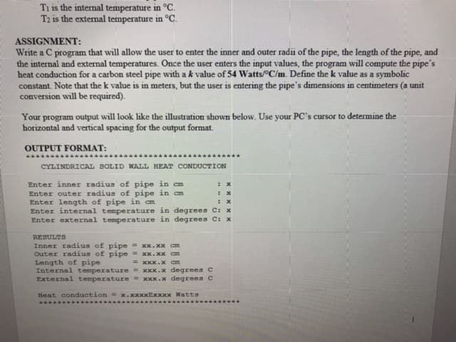 Ti is the internal temperature in °C.
T2 is the external temperature in °C.
ASSIGNMENT:
Write a C program that will allow the user to enter the inner and outer radii of the pipe, the length of the pipe, and
the internal and external temperatures. Once the user enters the input values, the program will compute the pipe's
heat conduction for a carbon steel pipe with a k value of 54 Watts/C/m. Define the k value as a symbolic
constant. Note that the k value is in meters, but the user is entering the pipe's dimensions in centimeters (a unit
conversion will be required).
Your program output will look like the illustration shown below. Use your PC's cursor to determine the
horizontal and vertical spacing for the output format.
OUTPUT FORMAT:
CYLINDRICAL SOLID WALL HEAT CONDUCTION
Enter inner radius of pipe in cm
Enter outer radius of pipe in cm
Enter length of pipe in cm
Enter internal temperature in degrees C: x
Enter external temperature in degrees C: x
: x
: X
RESULTS
Inner radius of pipe = xx.xx Cm
Outer radius of pipe = xx.xx cm
Length of pipe
Internal temperature= Xxx.x degrees C
External temperature = xxx.x degrees C
= XxX.x am
Heat conduction = x.xxxxExxxx WattS
