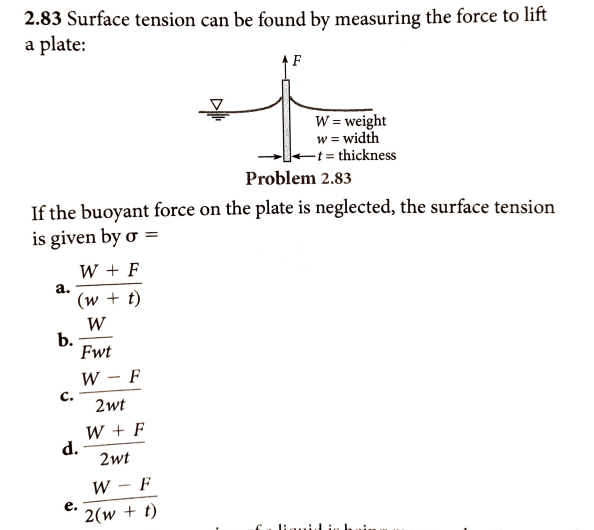 2.83 Surface tension can be found by measuring the force to lift
a plate:
↑ F
W = weight
w = width
-t = thickness
Problem 2.83
If the buoyant force on the plate is neglected, the surface tension
is given by o =
W + F
а.
(w + t)
W
b.
Fwt
W - F
|
C.
2wt
W + F
d.
2wt
W - F
е.
2(w + t)
