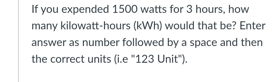If you expended 1500 watts for 3 hours, how
many kilowatt-hours (kWh) would that be? Enter
answer as number followed by a space and then
the correct units (i.e "123 Unit").
