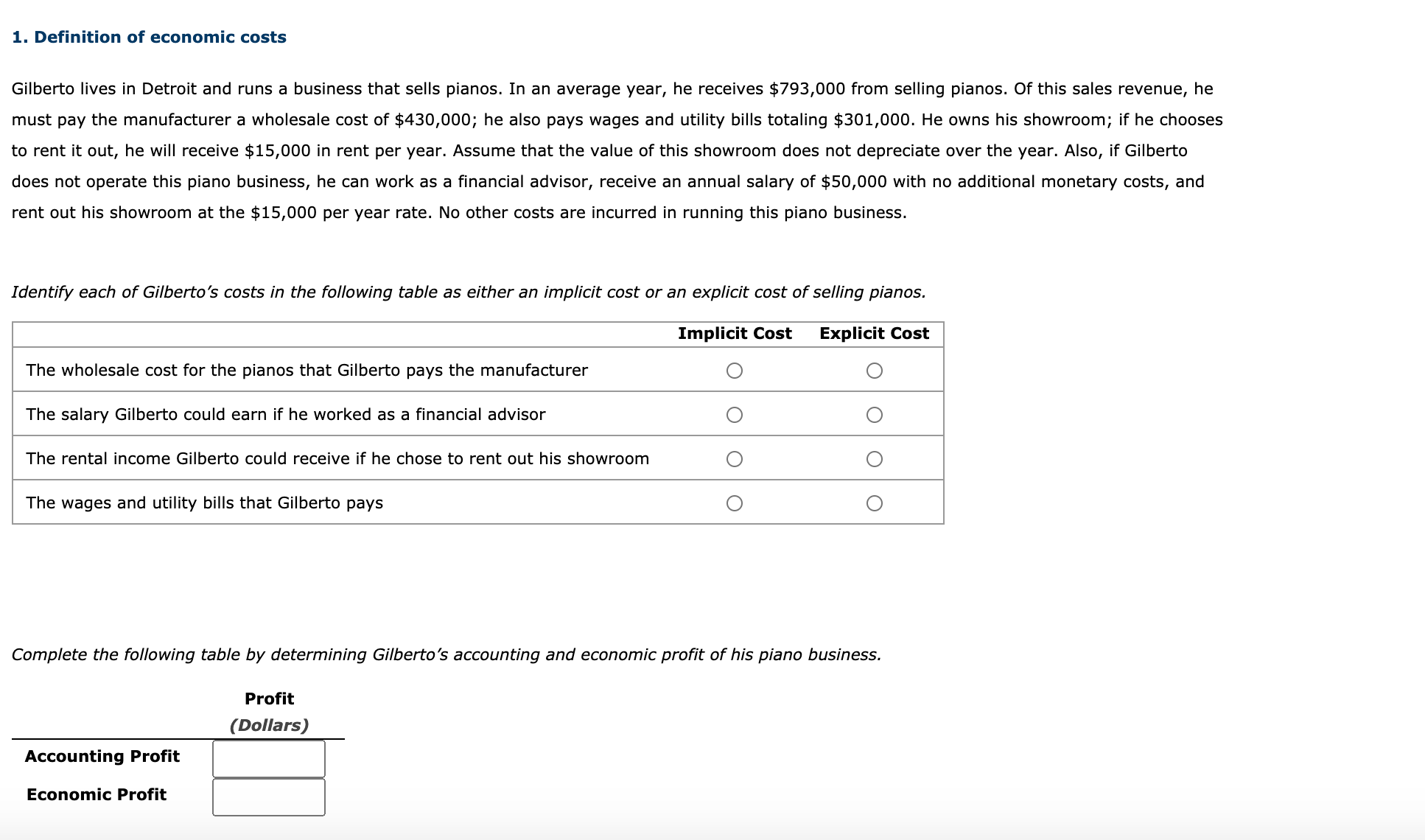 Gilberto lives in Detroit and runs a business that sells pianos. In an average year, he receives $793,000 from selling pianos. Of this sales revenue, he
must pay the manufacturer a wholesale cost of $430,000; he also pays wages and utility bills totaling $301,000. He owns his showroom; if he chooses
to rent it out, he will receive $15,000 in rent per year. Assume that the value of this showroom does not depreciate over the year. Also, if Gilberto
does not operate this piano business, he can work as a financial advisor, receive an annual salary of $50,000 with no additional monetary costs, and
rent out his showroom at the $15,000 per year rate. No other costs are incurred in running this piano business.
Identify each of Gilberto's costs in the following table as either an implicit cost or an explicit cost of selling pianos.
Implicit Cost
Explicit Cost
The wholesale cost for the pianos that Gilberto pays the manufacturer
The salary Gilberto could earn if he worked as a financial advisor
The rental income Gilberto could receive if he chose to rent out his showroom
The wages and utility bills that Gilberto pays
Complete the following table by determining Gilberto's accounting and economic profit of his piano business.
Profit
(Dollars)
Accounting Profit
Economic Profit
O0o O
