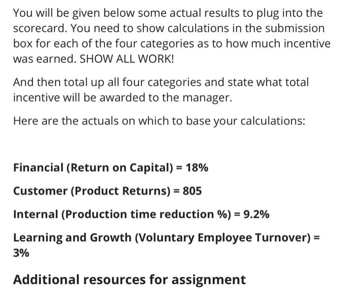 You will be given below some actual results to plug into the
scorecard. You need to show calculations in the submission
box for each of the four categories as to how much incentive
was earned. SHOW ALL WORK!
And then total up all four categories and state what total
incentive will be awarded to the manager.
Here are the actuals on which to base your calculations:
Financial (Return on Capital) = 18%
%3D
Customer (Product Returns) = 805
Internal (Production time reduction %) = 9.2%
Learning and Growth (Voluntary Employee Turnover) =
3%
Additional resources for assignment
