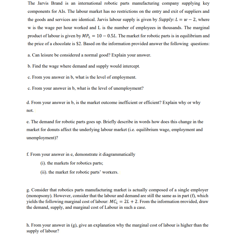 The Jarvis Brand is an international robotic parts manufacturing company supplying key
components for Als. The labour market has no restrictions on the entry and exit of suppliers and
the goods and services are identical. Jarvis labour supply is given by Supply: L = w - 2, where
w is the wage per hour worked and L is the number of employees in thousands. The marginal
product of labour is given by MP₂ = 10 - 0.5L. The market for robotic parts is in equilibrium and
the price of a chocolate is $2. Based on the information provided answer the following questions:
a. Can leisure be considered a normal good? Explain your answer.
b. Find the wage where demand and supply would intercept.
c. From you answer in b, what is the level of employment.
c. From your answer in b, what is the level of unemployment?
d. From your answer in b, is the market outcome inefficient or efficient? Explain why or why
not.
e. The demand for robotic parts goes up. Briefly describe in words how does this change in the
market for donuts affect the underlying labour market (i.e. equilibrium wage, employment and
unemployment)?
f. From your answer in e, demonstrate it diagrammatically
(i). the markets for robotics parts;
(ii). the market for robotic parts' workers.
g. Consider that robotics parts manufacturing market is actually composed of a single employer
(monopsony). However, consider that the labour and demand are still the same as in part (f), which
yields the following marginal cost of labour: MC₁ = 2L + 2. From the information provided, draw
the demand, supply, and marginal cost of Labour in such a case.
h. From your answer in (g), give an explanation why the marginal cost of labour is higher than the
supply of labour?