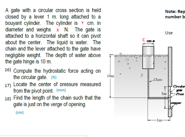 A gate with a circular cross section is held
closed by a lever 1 m. long attached to a
bouyant cylinder. The cylinder is Y cm. in
diameter and weighs x N. The gate is
attached to a horizontal shaft so it can pivot
about the center. The liquid is water. The
chain and the lever attached to the gate have
negligible weight. The depth of water above
the gate hinge is 10 m.
Note: Rep
number b
Use
C am
16) Compute the hydrostatic force acting on
the circular gate. (N)
17) Locate the center of pressure measured
from the pivot point. (mm)
18) Find the length of the chain such that the
gate is just on the verge of opening.
10m
Chain
Circular
Im
Pivot
stopper
(cm)
-1m-
O.
