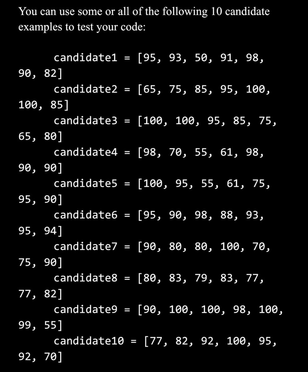You can use some or all of the following 10 candidate
examples to test your code:
candidate1
90, 82]
candidate2
100, 85]
candidate3
65, 80]
90, 90]
candidate4 =
95, 90]
candidate5 =
95, 94]
candidate6 =
75, 90]
candidate8
candidate7 =
77, 82]
=
candidate9
=
99, 55]
=
candidate10
92, 70]
=
=
=
[95, 93, 50, 91, 98,
[65, 75, 85, 95, 100,
[100, 100, 95, 85, 75,
[98, 70, 55, 61, 98,
[100, 95, 55, 61, 75,
[95, 90, 98, 88, 93,
[90, 80, 80, 100, 70,
[80, 83, 79, 83, 77,
[90, 100, 100, 98, 100,
[77, 82, 92, 100, 95,