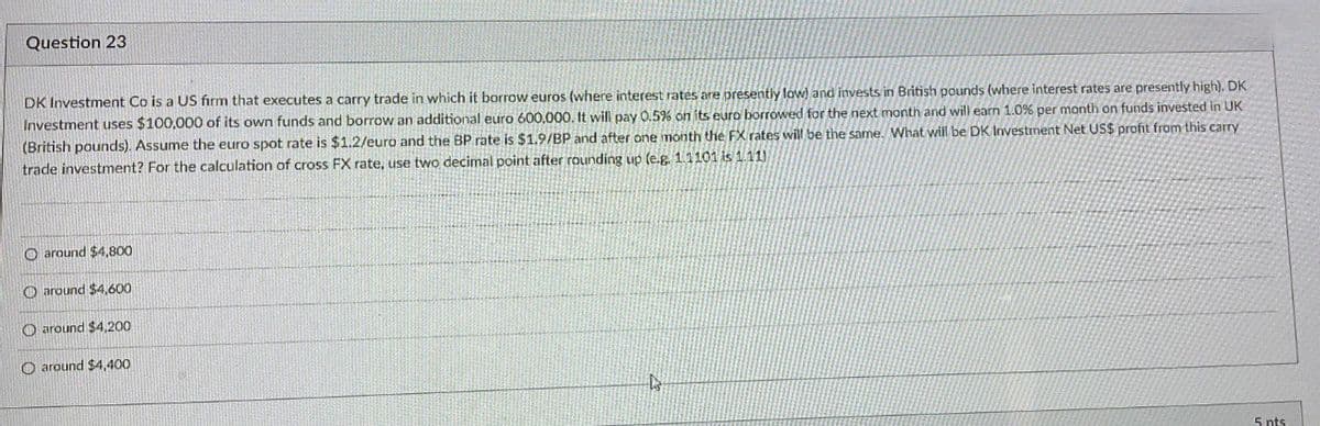 Question 23
DK Investment Co is a US firm that executes a carry trade in which it borrow euros (where interest rates are presently low) and invests in British pounds (where interest rates are presently high). DK
Investment uses $100,000 of its own funds and borrow an additional euro 600,000. It will pay 0.5% on its euro borrowed for the next month and will earn 1.0% per month on funds invested in UK
(British pounds). Assume the euro spot rate is $1.2/euro and the BP rate is $1.9/BP and after one month the FX rates will be the same. What will be DK Investment Net US$ profit from this carry
trade investment? For the calculation of cross FX rate, use two decimal point after rounding up (e.g. 1.1101 is 1.11)
O around $4,800
O around $4,600
around $4,200
O around $4,400
D
5 nts